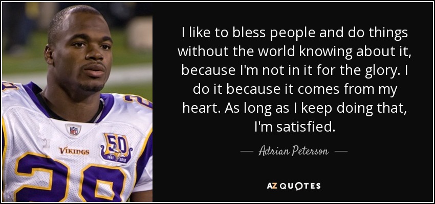 I like to bless people and do things without the world knowing about it, because I'm not in it for the glory. I do it because it comes from my heart. As long as I keep doing that, I'm satisfied. - Adrian Peterson