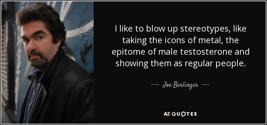 I like to blow up stereotypes, like taking the icons of metal, the epitome of male testosterone and showing them as regular people. - Joe Berlinger