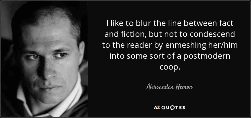 I like to blur the line between fact and fiction, but not to condescend to the reader by enmeshing her/him into some sort of a postmodern coop. - Aleksandar Hemon