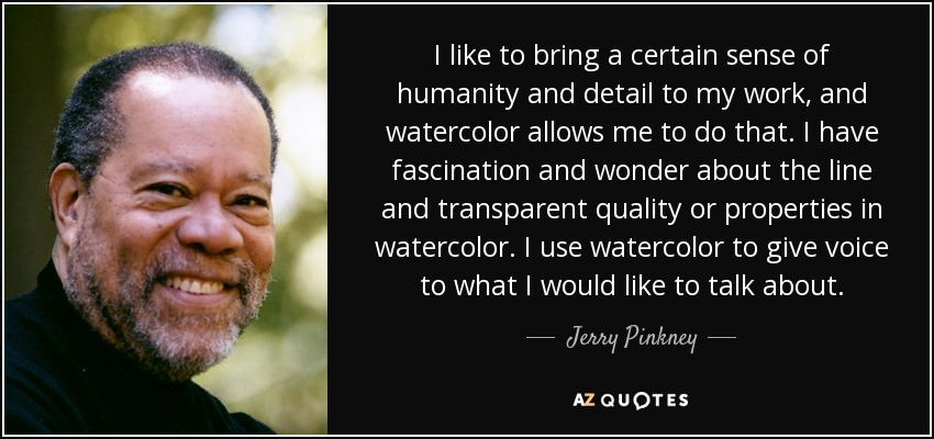 I like to bring a certain sense of humanity and detail to my work, and watercolor allows me to do that. I have fascination and wonder about the line and transparent quality or properties in watercolor. I use watercolor to give voice to what I would like to talk about. - Jerry Pinkney