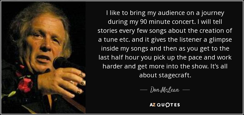 I like to bring my audience on a journey during my 90 minute concert. I will tell stories every few songs about the creation of a tune etc. and it gives the listener a glimpse inside my songs and then as you get to the last half hour you pick up the pace and work harder and get more into the show. It's all about stagecraft. - Don McLean