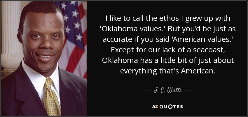 I like to call the ethos I grew up with 'Oklahoma values.' But you'd be just as accurate if you said 'American values.' Except for our lack of a seacoast, Oklahoma has a little bit of just about everything that's American. - J. C. Watts