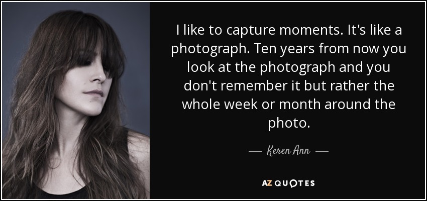 I like to capture moments. It's like a photograph. Ten years from now you look at the photograph and you don't remember it but rather the whole week or month around the photo. - Keren Ann