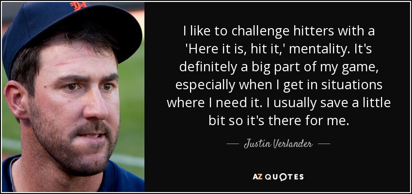 I like to challenge hitters with a 'Here it is, hit it,' mentality. It's definitely a big part of my game, especially when I get in situations where I need it. I usually save a little bit so it's there for me. - Justin Verlander
