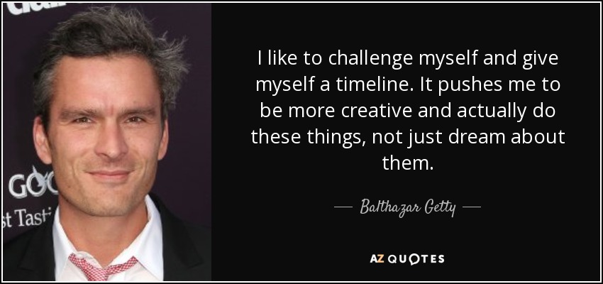 I like to challenge myself and give myself a timeline. It pushes me to be more creative and actually do these things, not just dream about them. - Balthazar Getty