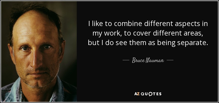 I like to combine different aspects in my work, to cover different areas, but I do see them as being separate. - Bruce Nauman