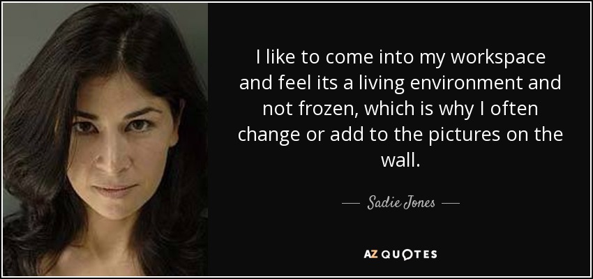 I like to come into my workspace and feel its a living environment and not frozen, which is why I often change or add to the pictures on the wall. - Sadie Jones