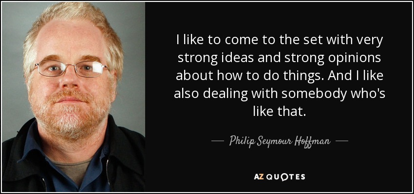 I like to come to the set with very strong ideas and strong opinions about how to do things. And I like also dealing with somebody who's like that. - Philip Seymour Hoffman