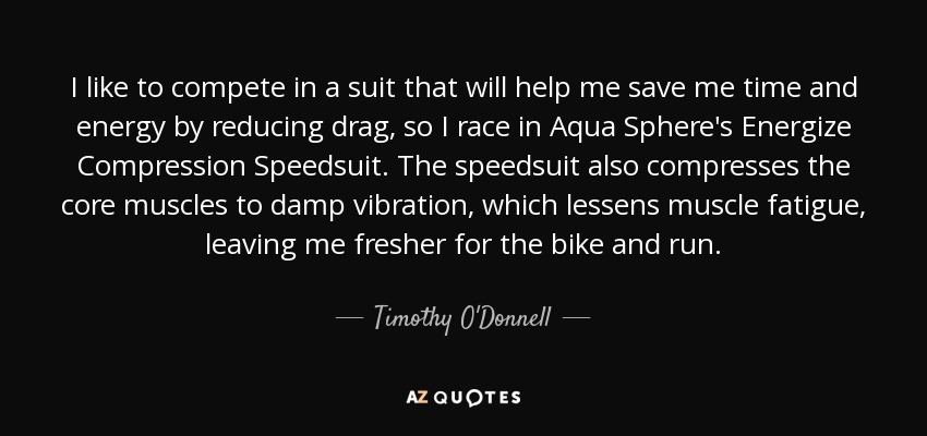 I like to compete in a suit that will help me save me time and energy by reducing drag, so I race in Aqua Sphere's Energize Compression Speedsuit. The speedsuit also compresses the core muscles to damp vibration, which lessens muscle fatigue, leaving me fresher for the bike and run. - Timothy O'Donnell