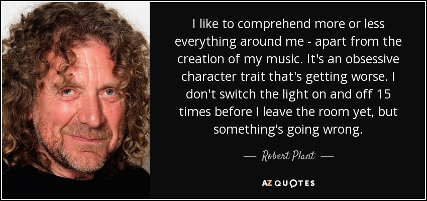 I like to comprehend more or less everything around me - apart from the creation of my music. It's an obsessive character trait that's getting worse. I don't switch the light on and off 15 times before I leave the room yet, but something's going wrong. - Robert Plant