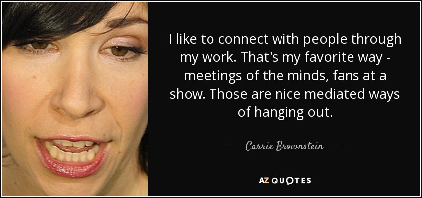 I like to connect with people through my work. That's my favorite way - meetings of the minds, fans at a show. Those are nice mediated ways of hanging out. - Carrie Brownstein