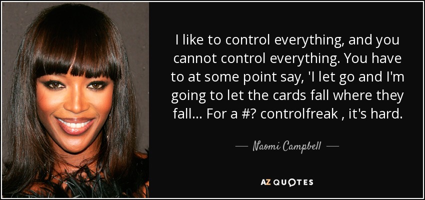 I like to control everything, and you cannot control everything. You have to at some point say, 'I let go and I'm going to let the cards fall where they fall... For a #‎ controlfreak , it's hard. - Naomi Campbell