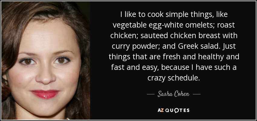 I like to cook simple things, like vegetable egg-white omelets; roast chicken; sauteed chicken breast with curry powder; and Greek salad. Just things that are fresh and healthy and fast and easy, because I have such a crazy schedule. - Sasha Cohen
