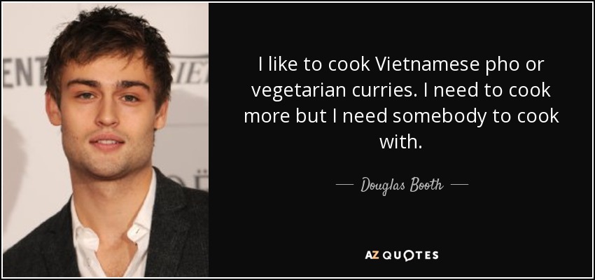 I like to cook Vietnamese pho or vegetarian curries. I need to cook more but I need somebody to cook with. - Douglas Booth