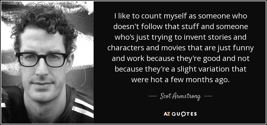 I like to count myself as someone who doesn't follow that stuff and someone who's just trying to invent stories and characters and movies that are just funny and work because they're good and not because they're a slight variation that were hot a few months ago. - Scot Armstrong