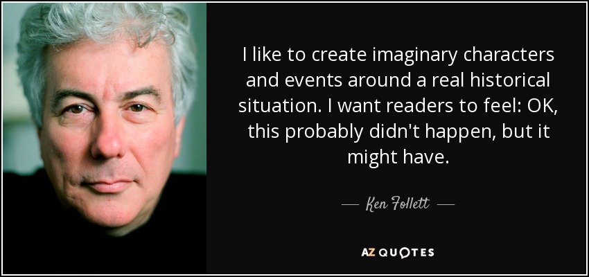 I like to create imaginary characters and events around a real historical situation. I want readers to feel: OK, this probably didn't happen, but it might have. - Ken Follett