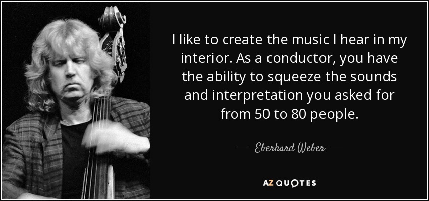 I like to create the music I hear in my interior. As a conductor, you have the ability to squeeze the sounds and interpretation you asked for from 50 to 80 people. - Eberhard Weber