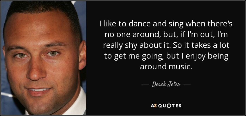 I like to dance and sing when there's no one around, but, if I'm out, I'm really shy about it. So it takes a lot to get me going, but I enjoy being around music. - Derek Jeter