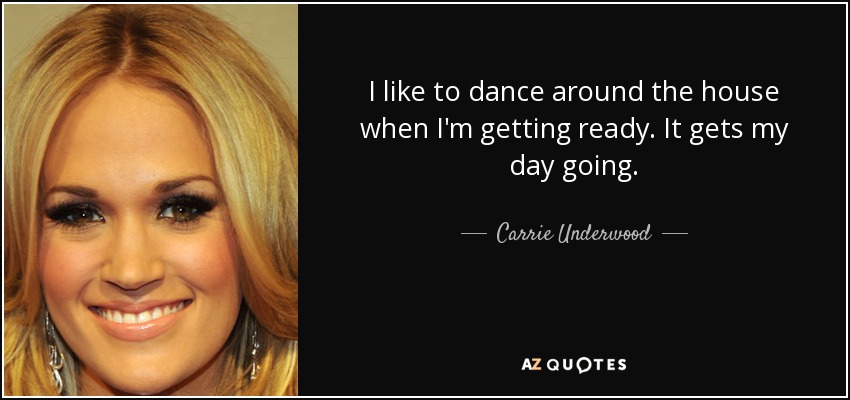 I like to dance around the house when I'm getting ready. It gets my day going. - Carrie Underwood