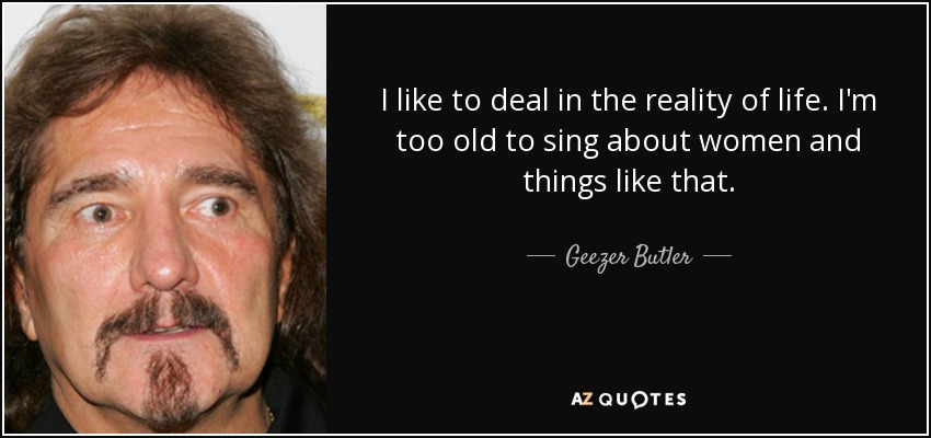 I like to deal in the reality of life. I'm too old to sing about women and things like that. - Geezer Butler
