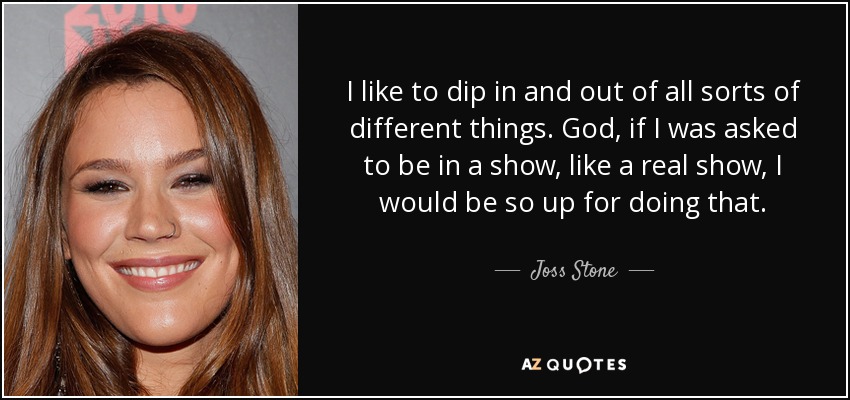 I like to dip in and out of all sorts of different things. God, if I was asked to be in a show, like a real show, I would be so up for doing that. - Joss Stone