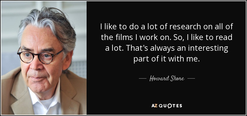 I like to do a lot of research on all of the films I work on. So, I like to read a lot. That's always an interesting part of it with me. - Howard Shore