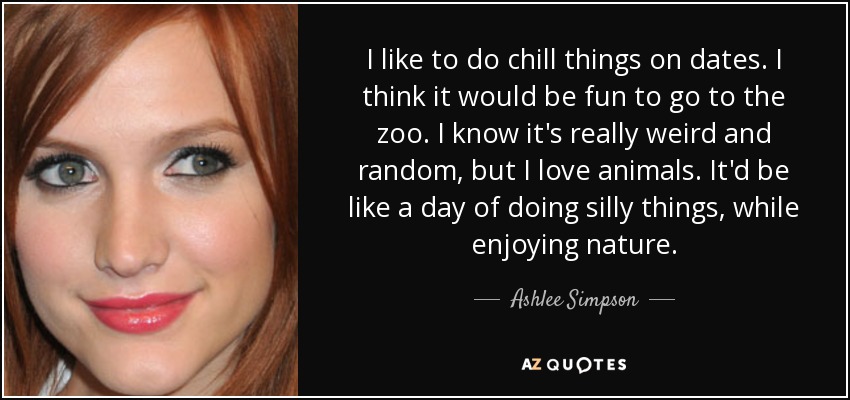 I like to do chill things on dates. I think it would be fun to go to the zoo. I know it's really weird and random, but I love animals. It'd be like a day of doing silly things, while enjoying nature. - Ashlee Simpson