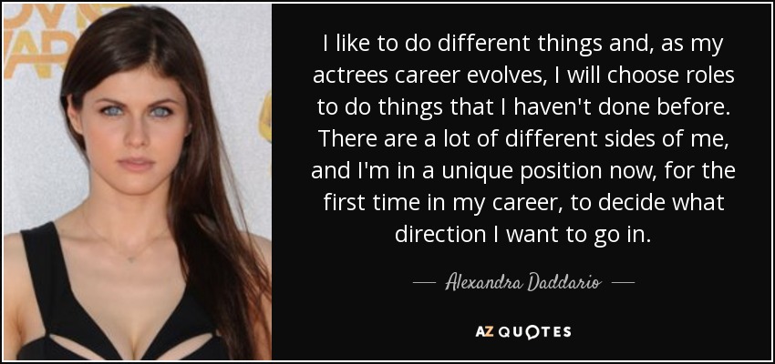 I like to do different things and, as my actrees career evolves, I will choose roles to do things that I haven't done before. There are a lot of different sides of me, and I'm in a unique position now, for the first time in my career, to decide what direction I want to go in. - Alexandra Daddario