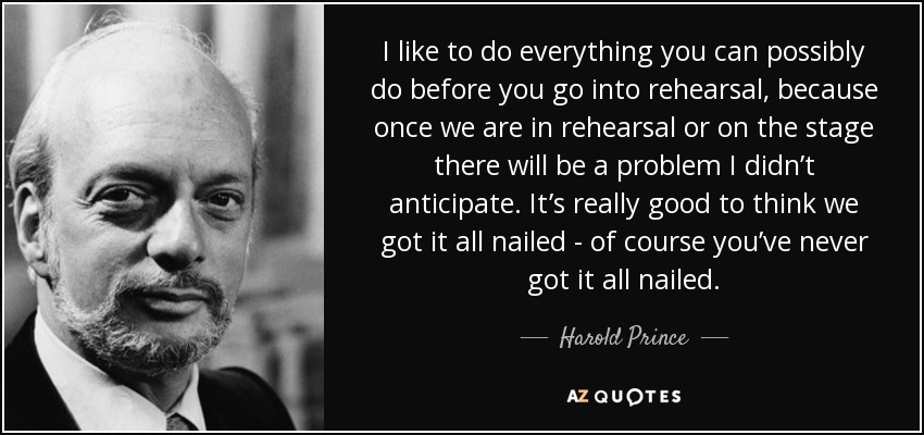 I like to do everything you can possibly do before you go into rehearsal, because once we are in rehearsal or on the stage there will be a problem I didn’t anticipate. It’s really good to think we got it all nailed - of course you’ve never got it all nailed. - Harold Prince