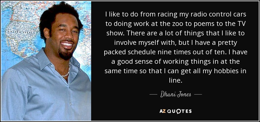 I like to do from racing my radio control cars to doing work at the zoo to poems to the TV show. There are a lot of things that I like to involve myself with, but I have a pretty packed schedule nine times out of ten. I have a good sense of working things in at the same time so that I can get all my hobbies in line. - Dhani Jones