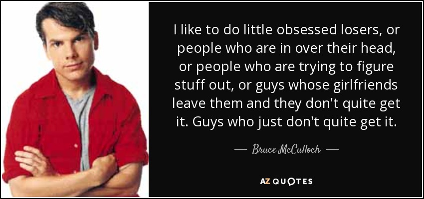 I like to do little obsessed losers, or people who are in over their head, or people who are trying to figure stuff out, or guys whose girlfriends leave them and they don't quite get it. Guys who just don't quite get it. - Bruce McCulloch