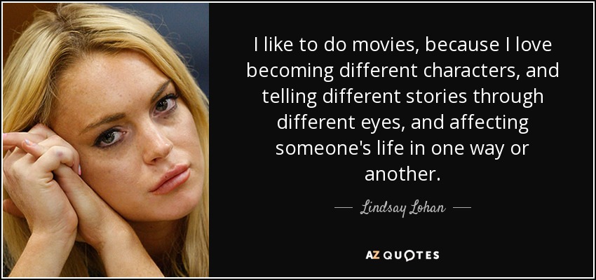 I like to do movies, because I love becoming different characters, and telling different stories through different eyes, and affecting someone's life in one way or another. - Lindsay Lohan