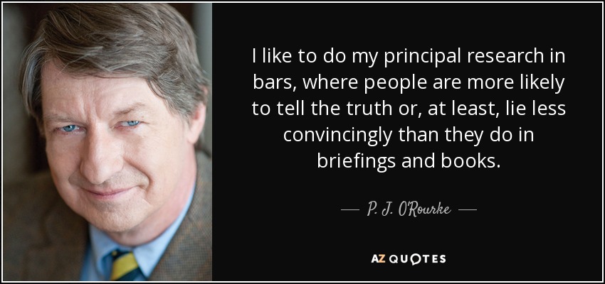 I like to do my principal research in bars, where people are more likely to tell the truth or, at least, lie less convincingly than they do in briefings and books. - P. J. O'Rourke