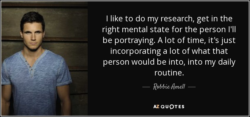 I like to do my research, get in the right mental state for the person I'll be portraying. A lot of time, it's just incorporating a lot of what that person would be into, into my daily routine. - Robbie Amell