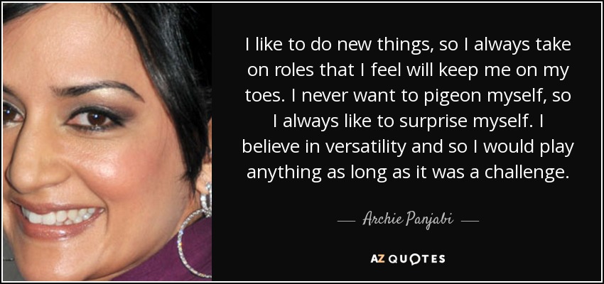 I like to do new things, so I always take on roles that I feel will keep me on my toes. I never want to pigeon myself, so I always like to surprise myself. I believe in versatility and so I would play anything as long as it was a challenge. - Archie Panjabi