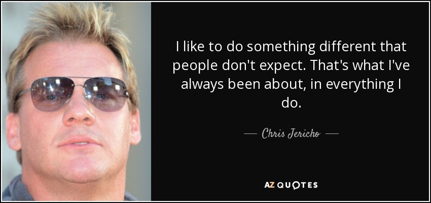 I like to do something different that people don't expect. That's what I've always been about, in everything I do. - Chris Jericho
