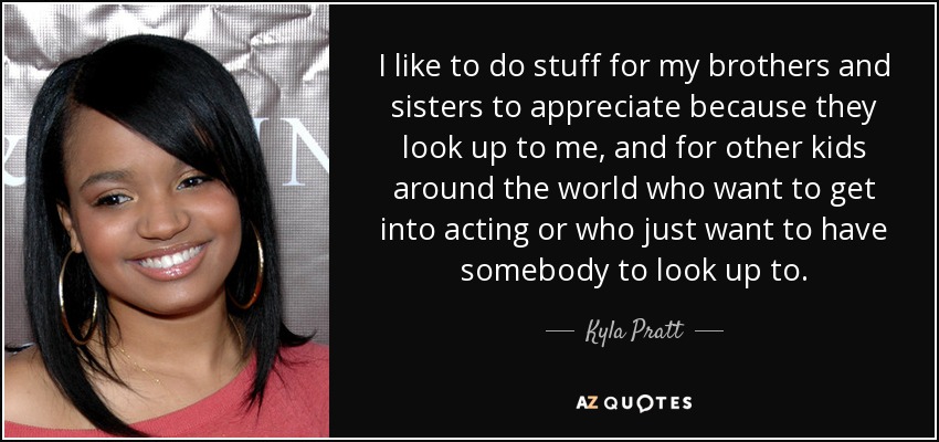 I like to do stuff for my brothers and sisters to appreciate because they look up to me, and for other kids around the world who want to get into acting or who just want to have somebody to look up to. - Kyla Pratt