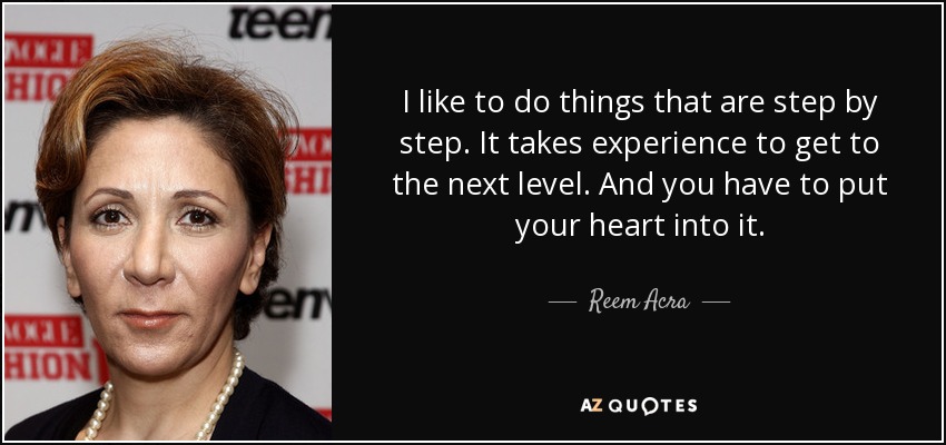 I like to do things that are step by step. It takes experience to get to the next level. And you have to put your heart into it. - Reem Acra