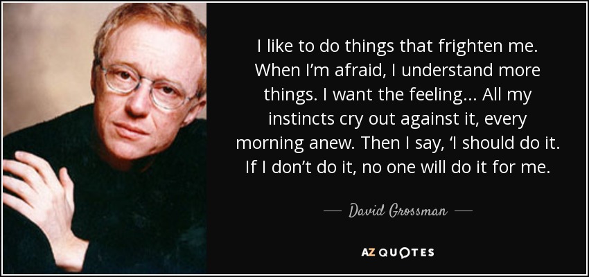 I like to do things that frighten me. When I’m afraid, I understand more things. I want the feeling... All my instincts cry out against it, every morning anew. Then I say, ‘I should do it. If I don’t do it, no one will do it for me. - David Grossman