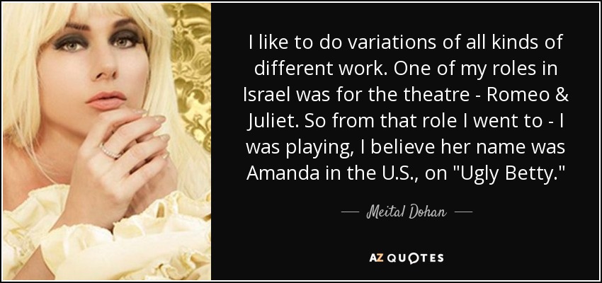 I like to do variations of all kinds of different work. One of my roles in Israel was for the theatre - Romeo & Juliet. So from that role I went to - I was playing, I believe her name was Amanda in the U.S., on 