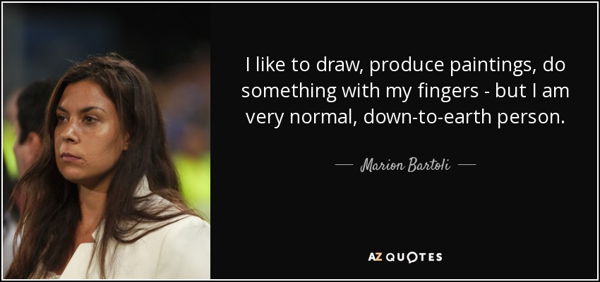 I like to draw, produce paintings, do something with my fingers - but I am very normal, down-to-earth person. - Marion Bartoli