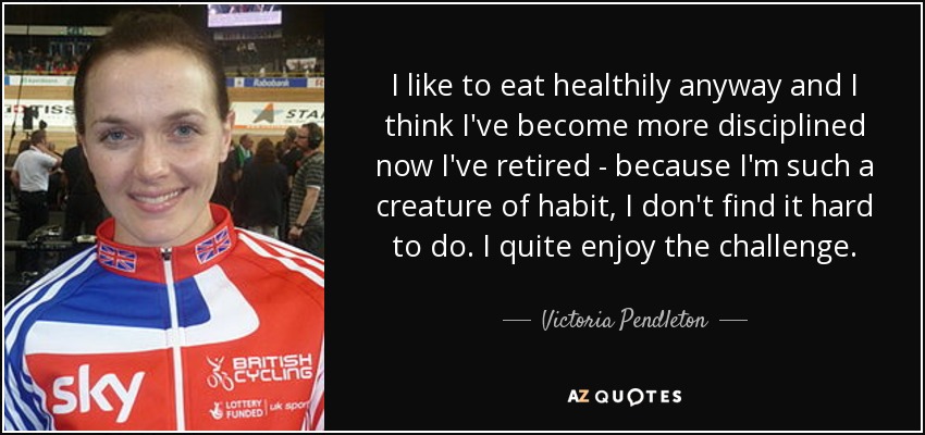 I like to eat healthily anyway and I think I've become more disciplined now I've retired - because I'm such a creature of habit, I don't find it hard to do. I quite enjoy the challenge. - Victoria Pendleton