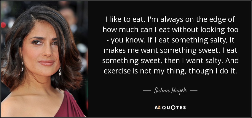 I like to eat. I'm always on the edge of how much can I eat without looking too - you know. If I eat something salty, it makes me want something sweet. I eat something sweet, then I want salty. And exercise is not my thing, though I do it. - Salma Hayek