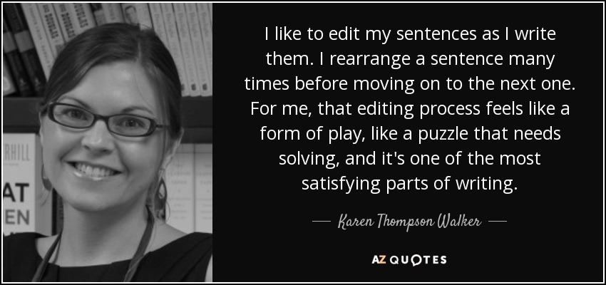 I like to edit my sentences as I write them. I rearrange a sentence many times before moving on to the next one. For me, that editing process feels like a form of play, like a puzzle that needs solving, and it's one of the most satisfying parts of writing. - Karen Thompson Walker