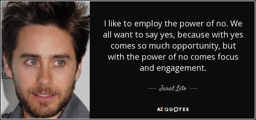 I like to employ the power of no. We all want to say yes, because with yes comes so much opportunity, but with the power of no comes focus and engagement. - Jared Leto