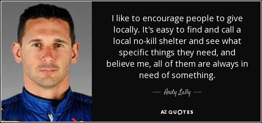 I like to encourage people to give locally. It's easy to find and call a local no-kill shelter and see what specific things they need, and believe me, all of them are always in need of something. - Andy Lally