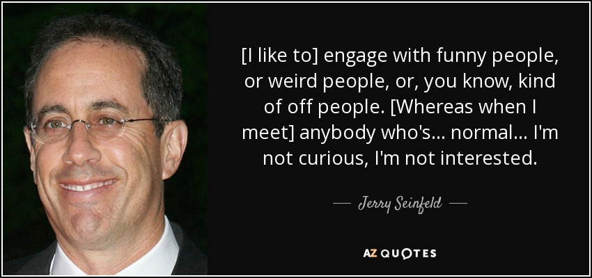 [I like to] engage with funny people, or weird people, or, you know, kind of off people. [Whereas when I meet] anybody who's ... normal ... I'm not curious, I'm not interested. - Jerry Seinfeld