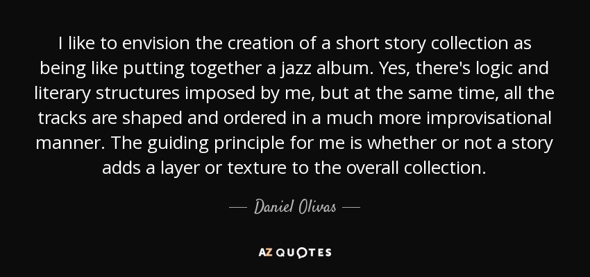 I like to envision the creation of a short story collection as being like putting together a jazz album. Yes, there's logic and literary structures imposed by me, but at the same time, all the tracks are shaped and ordered in a much more improvisational manner. The guiding principle for me is whether or not a story adds a layer or texture to the overall collection. - Daniel Olivas