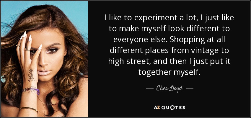 I like to experiment a lot, I just like to make myself look different to everyone else. Shopping at all different places from vintage to high-street, and then I just put it together myself. - Cher Lloyd