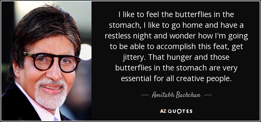 I like to feel the butterflies in the stomach, I like to go home and have a restless night and wonder how I'm going to be able to accomplish this feat, get jittery. That hunger and those butterflies in the stomach are very essential for all creative people. - Amitabh Bachchan